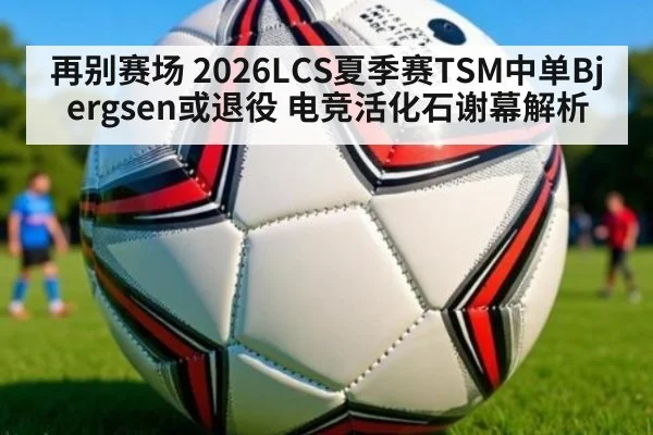 再别赛场 2026LCS夏季赛TSM中单Bjergsen或退役 电竞活化石谢幕解析